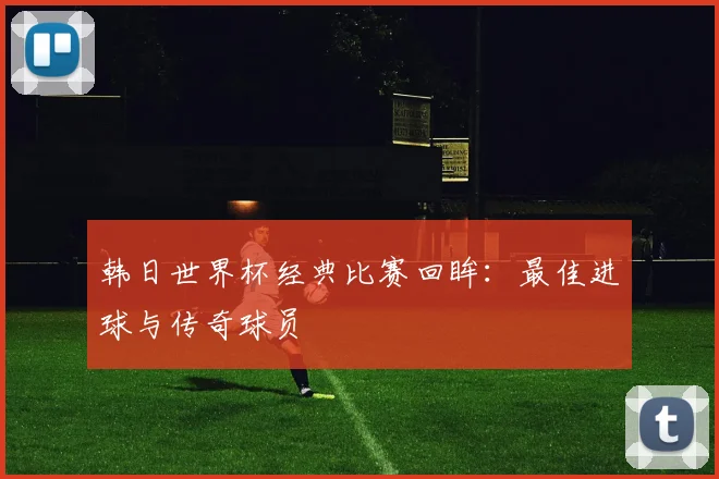 韩日世界杯经典比赛回眸：最佳进球与传奇球员
