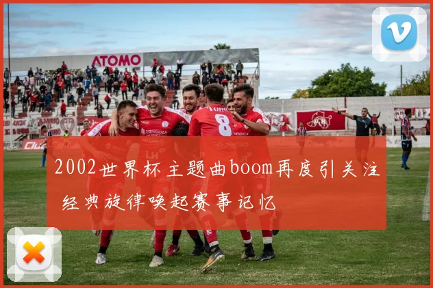 2002世界杯主题曲boom再度引关注 经典旋律唤起赛事记忆