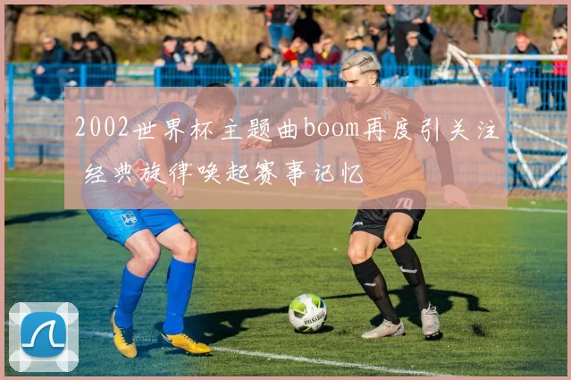 2002世界杯主题曲boom再度引关注 经典旋律唤起赛事记忆