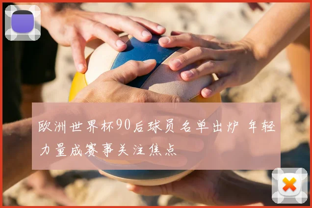 欧洲世界杯90后球员名单出炉 年轻力量成赛事关注焦点