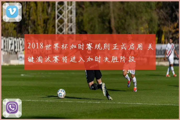 2018世界杯加时赛规则正式启用 关键淘汰赛将进入加时决胜阶段