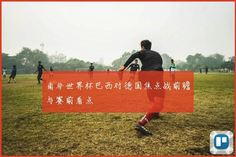 南非世界杯巴西对德国焦点战前瞻与赛前看点
